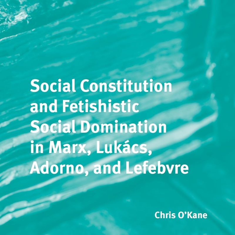 Chris O’Kane, Social Constitution and Fetishistic Social Domination in Marx, Lukács, Adorno, and Lefebvre (Brill, 2026)